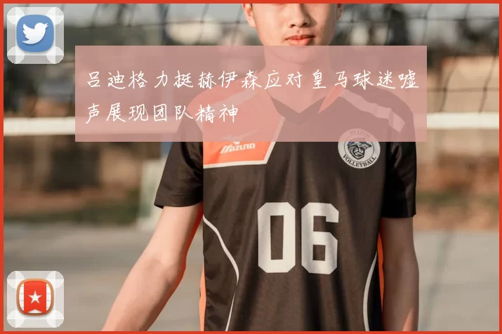 吕迪格力挺赫伊森应对皇马球迷嘘声展现团队精神
