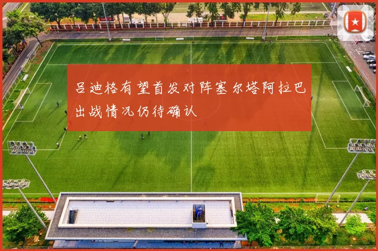 吕迪格有望首发对阵塞尔塔阿拉巴出战情况仍待确认