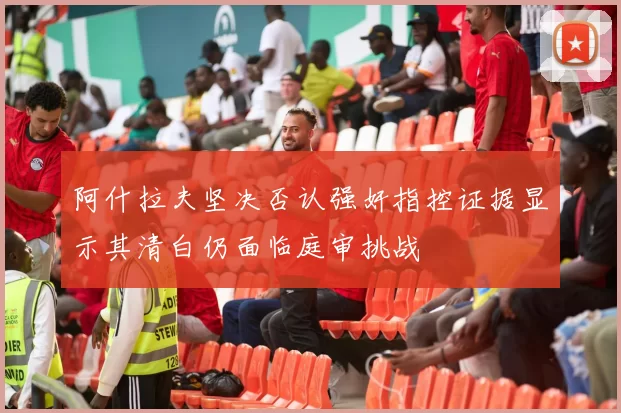 阿什拉夫坚决否认强奸指控证据显示其清白仍面临庭审挑战