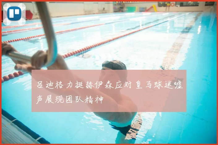 吕迪格力挺赫伊森应对皇马球迷嘘声展现团队精神
