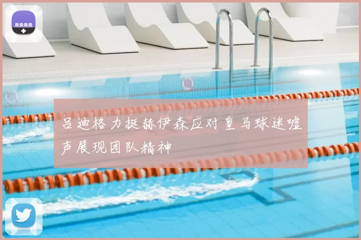 吕迪格力挺赫伊森应对皇马球迷嘘声展现团队精神