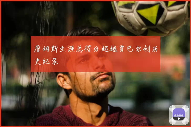 詹姆斯生涯总得分超越贾巴尔创历史纪录