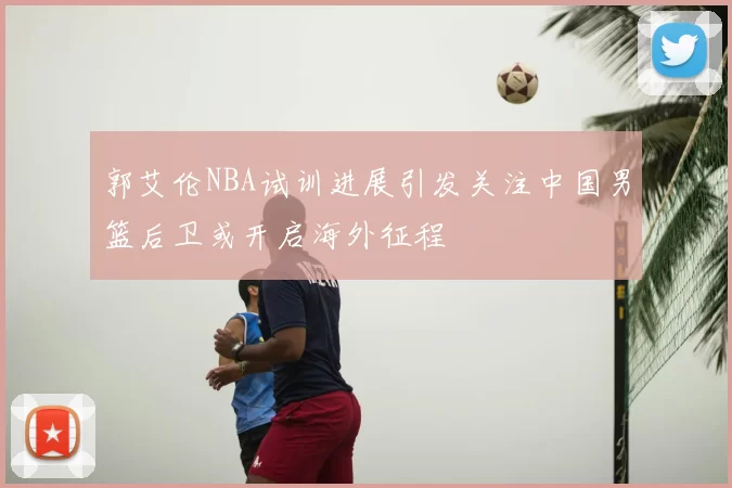 郭艾伦NBA试训进展引发关注中国男篮后卫或开启海外征程