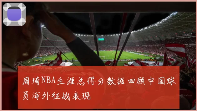周琦NBA生涯总得分数据回顾中国球员海外征战表现