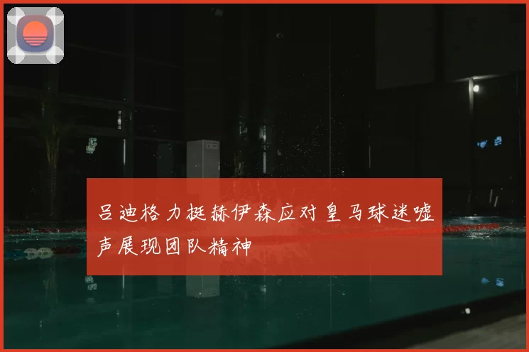 吕迪格力挺赫伊森应对皇马球迷嘘声展现团队精神