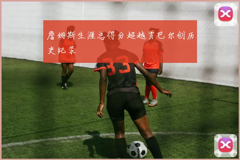 詹姆斯生涯总得分超越贾巴尔创历史纪录