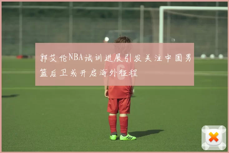 郭艾伦NBA试训进展引发关注中国男篮后卫或开启海外征程