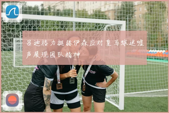 吕迪格力挺赫伊森应对皇马球迷嘘声展现团队精神