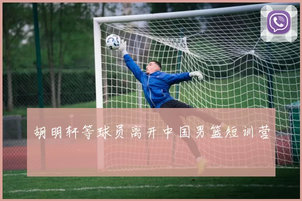 胡明轩等球员离开中国男篮短训营