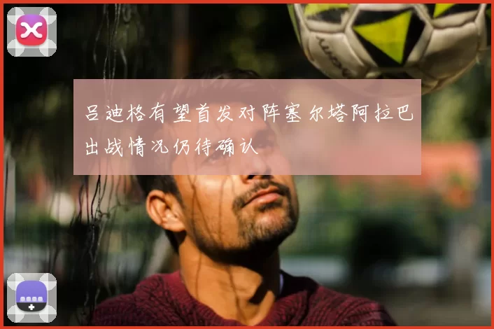 吕迪格有望首发对阵塞尔塔阿拉巴出战情况仍待确认