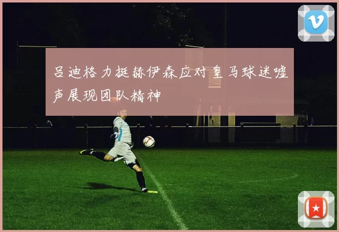 吕迪格力挺赫伊森应对皇马球迷嘘声展现团队精神