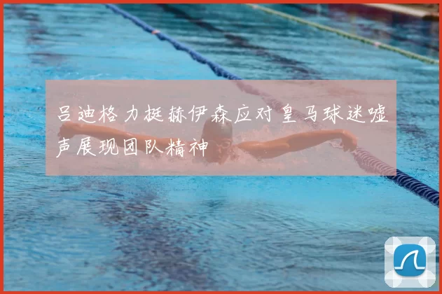 吕迪格力挺赫伊森应对皇马球迷嘘声展现团队精神