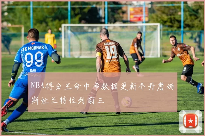 NBA得分王命中率数据更新乔丹詹姆斯杜兰特位列前三