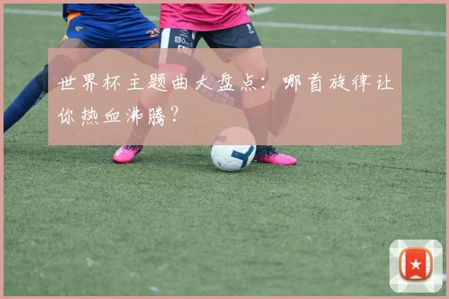 世界杯主题曲大盘点：哪首旋律让你热血沸腾？