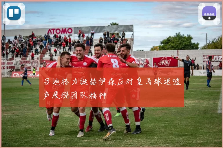 吕迪格力挺赫伊森应对皇马球迷嘘声展现团队精神