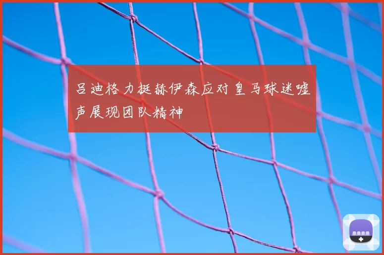 吕迪格力挺赫伊森应对皇马球迷嘘声展现团队精神