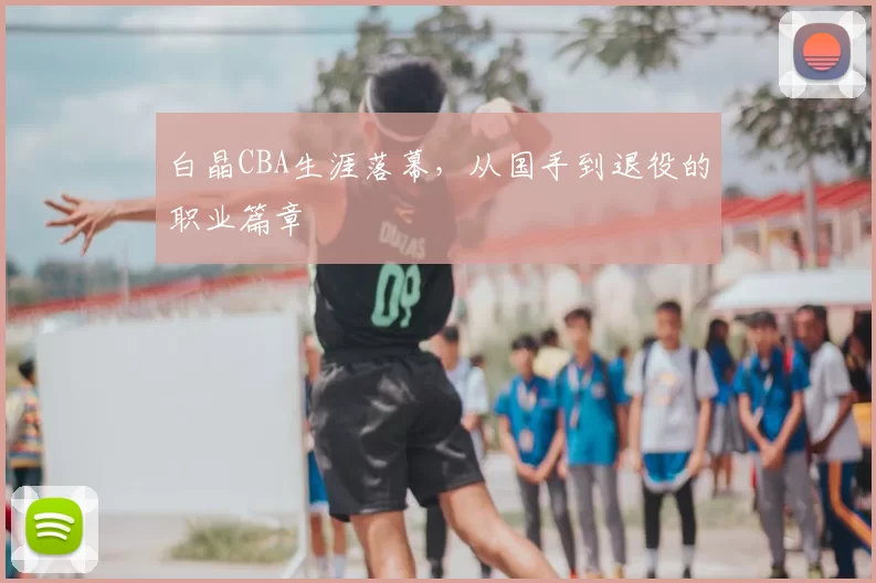 白晶CBA生涯落幕，从国手到退役的职业篇章
