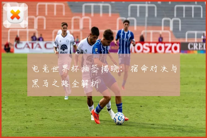 电竞世界杯抽签揭晓：宿命对决与黑马之路全解析