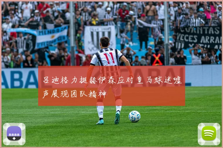 吕迪格力挺赫伊森应对皇马球迷嘘声展现团队精神