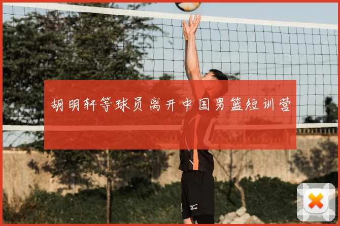 胡明轩等球员离开中国男篮短训营