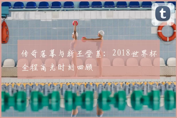 传奇落幕与新王登基：2018世界杯全程高光时刻回顾