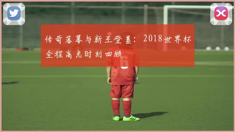 传奇落幕与新王登基：2018世界杯全程高光时刻回顾