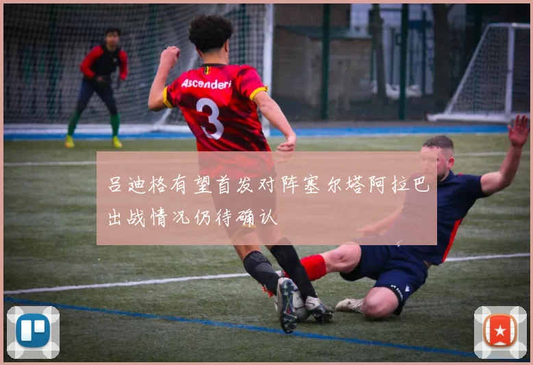 吕迪格有望首发对阵塞尔塔阿拉巴出战情况仍待确认