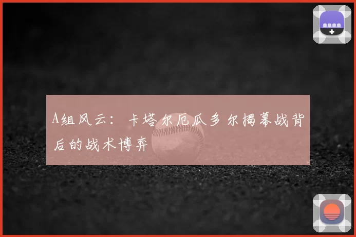 A组风云：卡塔尔厄瓜多尔揭幕战背后的战术博弈