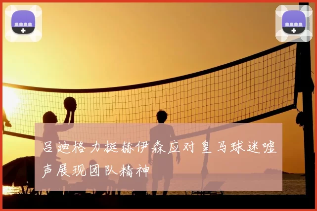 吕迪格力挺赫伊森应对皇马球迷嘘声展现团队精神