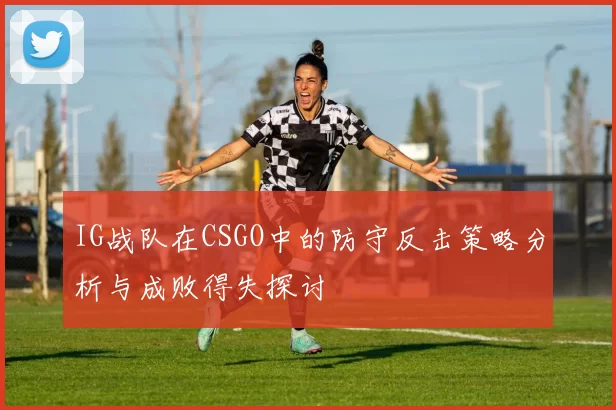 IG战队在CSGO中的防守反击策略分析与成败得失探讨