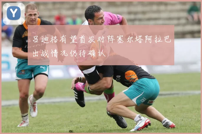 吕迪格有望首发对阵塞尔塔阿拉巴出战情况仍待确认