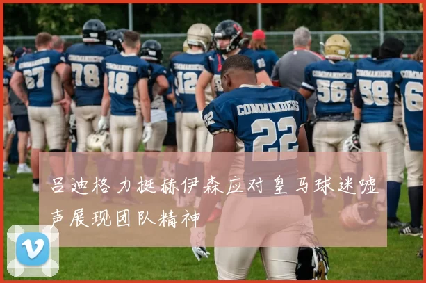 吕迪格力挺赫伊森应对皇马球迷嘘声展现团队精神