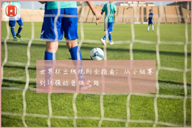 世界杯出线规则全指南：从小组赛到16强的晋级之路