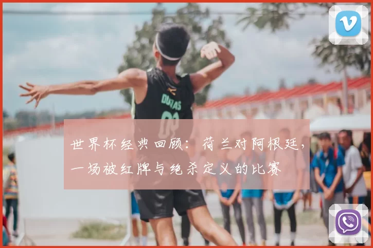 世界杯经典回顾：荷兰对阿根廷，一场被红牌与绝杀定义的比赛