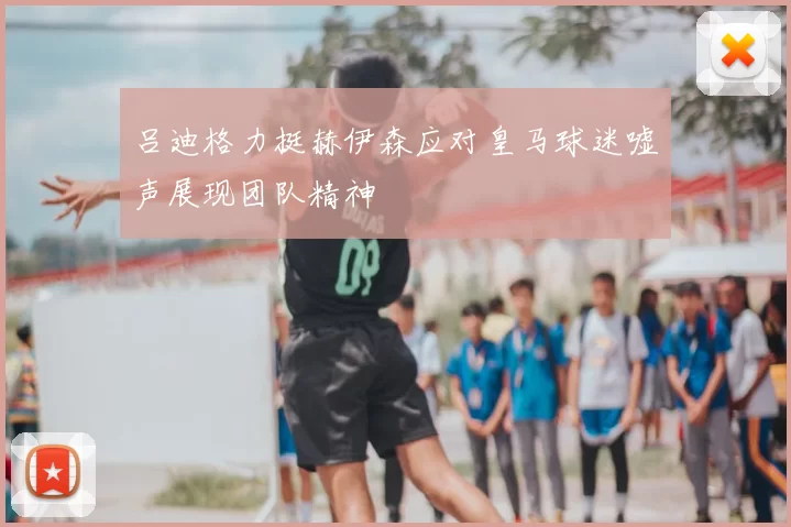 吕迪格力挺赫伊森应对皇马球迷嘘声展现团队精神