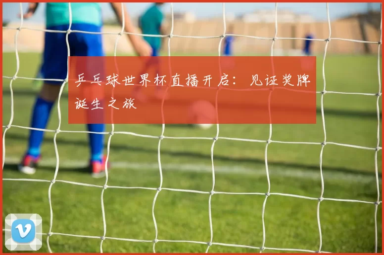 乒乓球世界杯直播开启：见证奖牌诞生之旅
