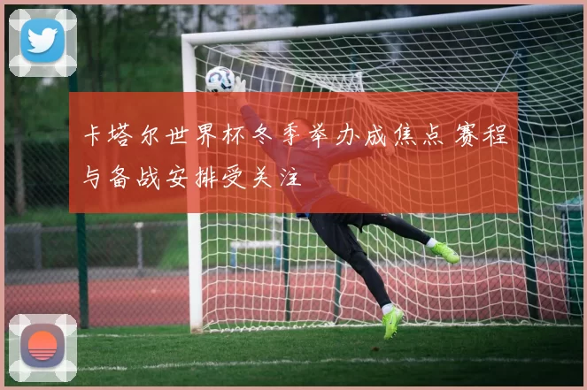 卡塔尔世界杯冬季举办成焦点 赛程与备战安排受关注