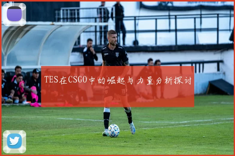 TES在CSGO中的崛起与力量分析探讨