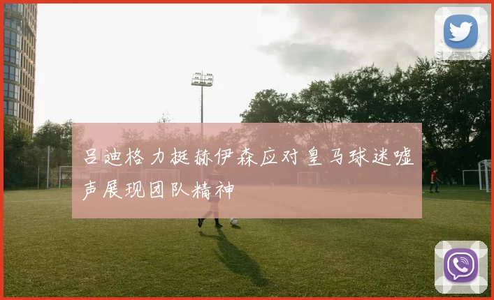吕迪格力挺赫伊森应对皇马球迷嘘声展现团队精神
