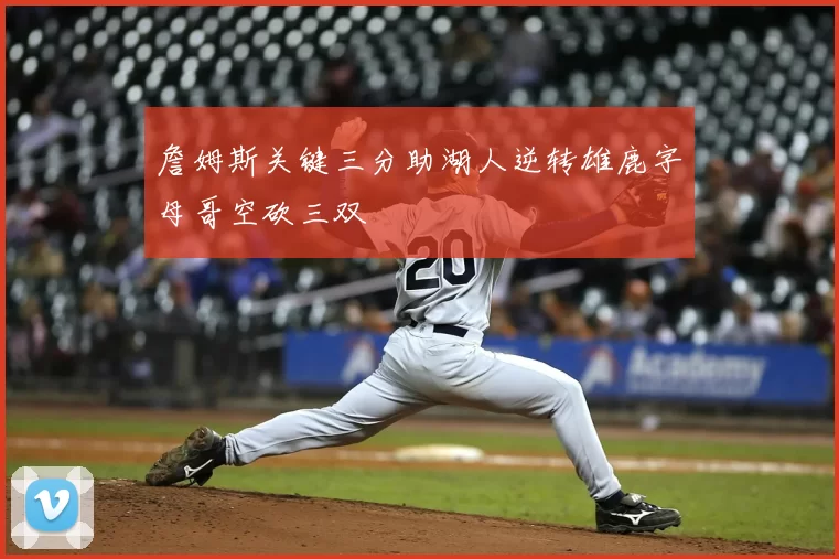 詹姆斯关键三分助湖人逆转雄鹿字母哥空砍三双