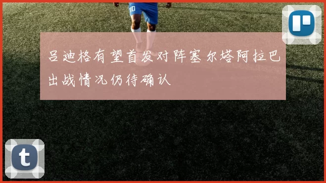 吕迪格有望首发对阵塞尔塔阿拉巴出战情况仍待确认