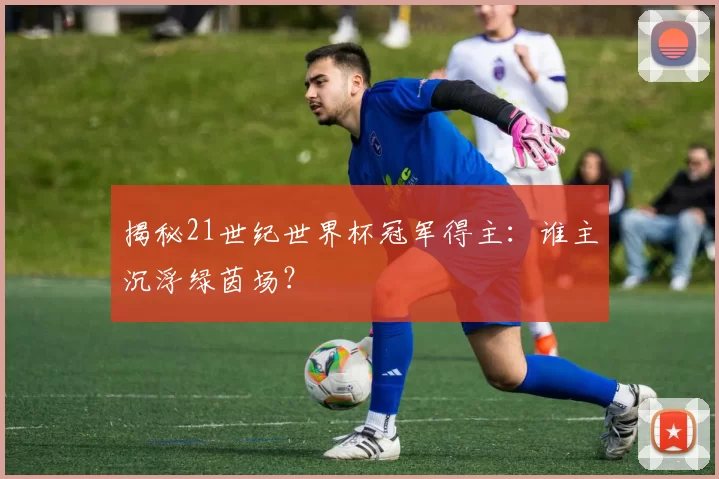 揭秘21世纪世界杯冠军得主：谁主沉浮绿茵场？