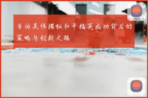 专访吴伟揭秘和平精英成功背后的策略与创新之路