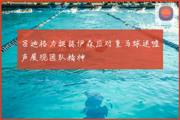 吕迪格力挺赫伊森应对皇马球迷嘘声展现团队精神