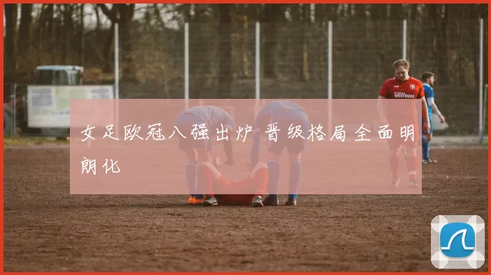 女足欧冠八强出炉 晋级格局全面明朗化