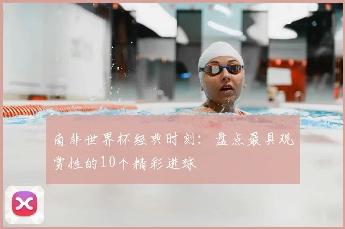 南非世界杯经典时刻：盘点最具观赏性的10个精彩进球