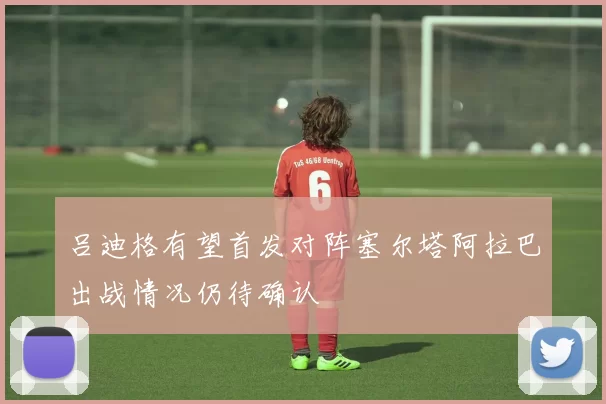 吕迪格有望首发对阵塞尔塔阿拉巴出战情况仍待确认