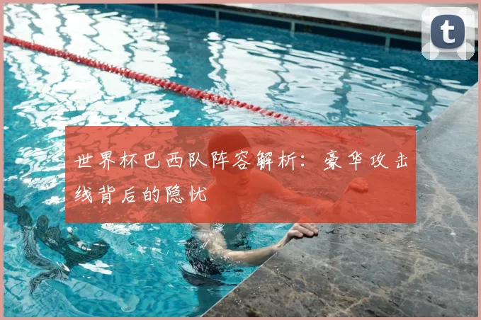 世界杯巴西队阵容解析:豪华攻击线背后的隐忧