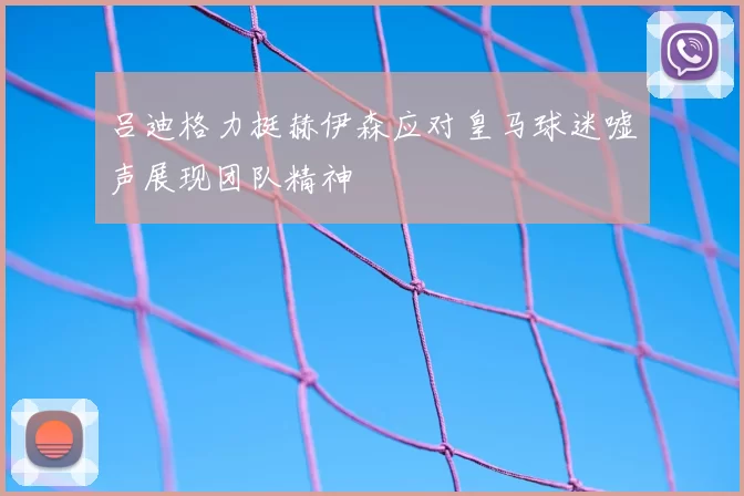 吕迪格力挺赫伊森应对皇马球迷嘘声展现团队精神