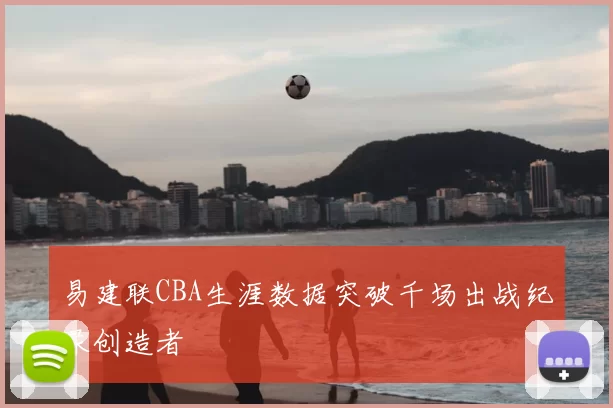 易建联CBA生涯数据突破千场出战纪录创造者